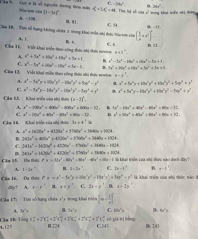 ∠ ox C. -24x^2. D. 24x^2.
Câu 9. Gọi n là số nguyên dương thỏa mãn A_n^(3+2A_n^2=48. Tìm hệ số của x^3) trong khai triển nhị thức
Niu-tơn của (1-3x)^n.
A. -108 . B. 81. C. 54 .
D. -12 .
Câu 10. Tìm số hạng không chứa x trong khai triển nhị thức Niu-tơn của ( 1/x +x^3)^4.
A. 1. B. 4 . C. 6 .
D. 12 .
Câu 11. Viết khai triển theo công thức nhị thức newton x+1^5.
A. x^5+5x^4+10x^3+10x^2+5x+1. B. x^5-5x^4-10x^3+10x^2-5x+1.
C. x^5-5x^4+10x^3-10x^2+5x-1. D. 5x^5+10x^4+10x^3+5x^2+5x+1.
Câu 12. Viết khai triển theo công thức nhị thức newton x-y^5.
A. x^5-5x^4y+10x^3y^2-10x^2y^3+5xy^4-y^5 B. x^5+5x^4y+10x^3y^2+10x^2y^3+5xy^4+y^5
C. x^5-5x^4y-10x^3y^2-10x^2y^3-5xy^4+y^5 D. x^5+5x^4y-10x^3y^2+10x^2y^3-5xy^4+y^5.
Câu 13. Khai triển của nhị thức (x-2)^5.
A. x^5-100x^4+400x^3-800x^2+800x-32. B. 5x^5-10x^4+40x^3-80x^2+80x-32.
C. x^5-10x^4+40x^3-80x^2+80x-32. D. x^5+10x^4+40x^3+80x^2+80x+32.
Câu 14. Khai triển của nhị thức 3x+4^5 là
A. x^5+1620x^4+4320x^3+5760x^2+3840x+1024.
B. 243x^5+405x^4+4320x^3+5760x^2+3840x+1024.
C. 243x^5-1620x^4+4320x^3-5760x^2+3840x-1024.
D. 243x^5+1620x^4+4320x^3+5760x^2+3840x+1024.
Câu 15. Đa thức Px=32x^5-80x^4+80x^3-40x^2+10x-1 là khai triển của nhị thức nào dưới đây?
A. 1-2x^5. B. 1+2x^5. C. 2x-1^5. D. x-1^5.
Câu 16. Đa thức Px=x^5-5x^4y+10x^3y^2-10x^2y^3+5xy^4-y^5 là khai triền của nhị thức nào d
đây? A. x-y^5. B. x+y^5. C. 2x-y^5. D. x-2y^5.
Câu 17: Tìm số hạng chứa x^3y trong khai triển (xy+ 1/y )^5.
A. 3x^3y. B. 5x^3y. C. 10x^3y. D. 4x^3y.
Câu 18: Tổng C_5^(0+2^1)C_5^(1+2^2)C_5^(2+2^3)C_5^(3+2^4)C_5^(4+2^5)C_5^5 có giá trị bằng:
A.125 B.224 C.343 D. 243