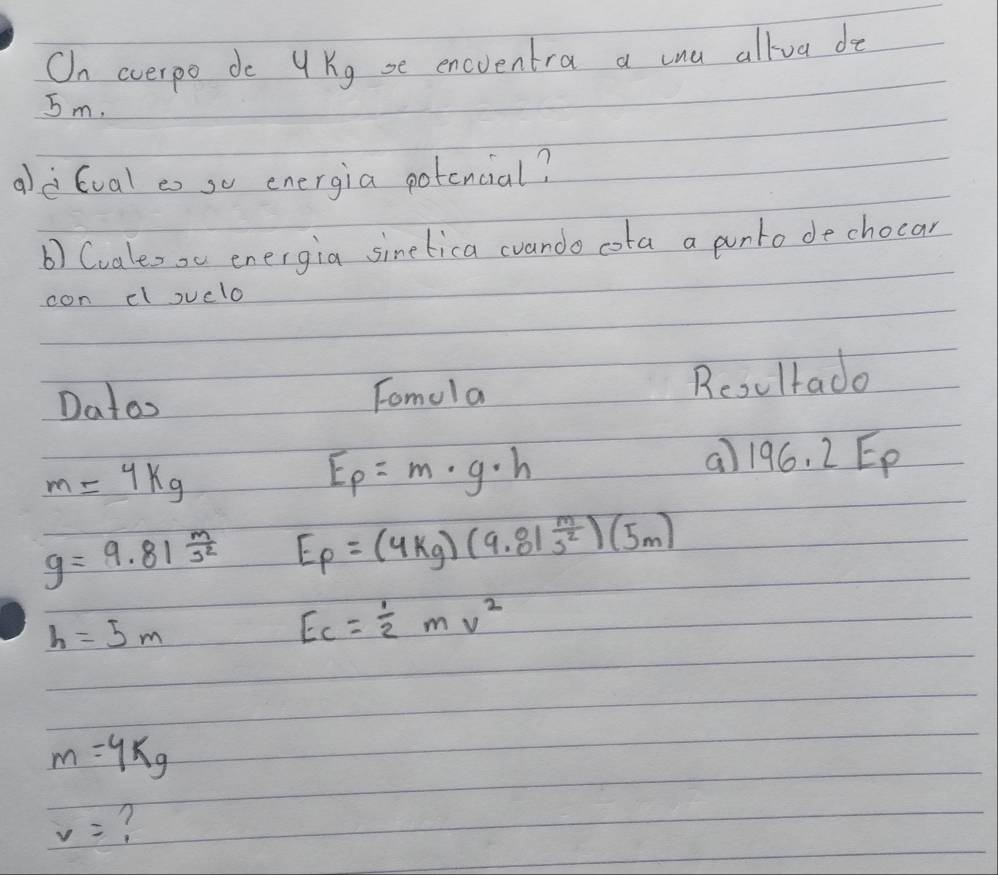 On overpo do U Kg se encventra a cna allva do
5m. 
aè Gval es so energia potencial? 
b) Cvaleso energia sinetica cvando cota a punto dechocar 
con el suelo 
Datos Tomola Rcoultado 
a) 196.2E_p
m=4kg
E_p=m· g· h
g=9.81^(frac m)s^2 E_p=(4kg)(9.81 m/s^2 )(5m)
h=5m
Ec= 1/2 mv^2
m=4kg
v= ?