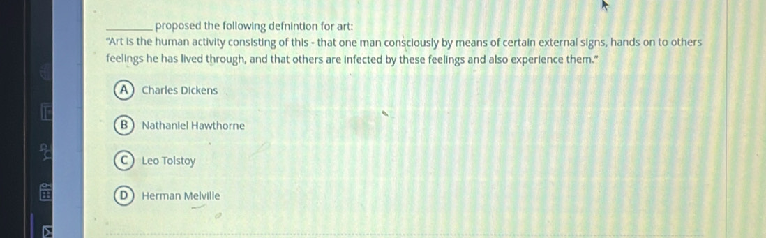 proposed the following defnintion for art:
"Art is the human activity consisting of this - that one man consciously by means of certain external signs, hands on to others
feelings he has lived through, and that others are infected by these feelings and also experience them."
A Charles Dickens
B Nathaniel Hawthorne
C Leo Tolstoy
DHerman Melville