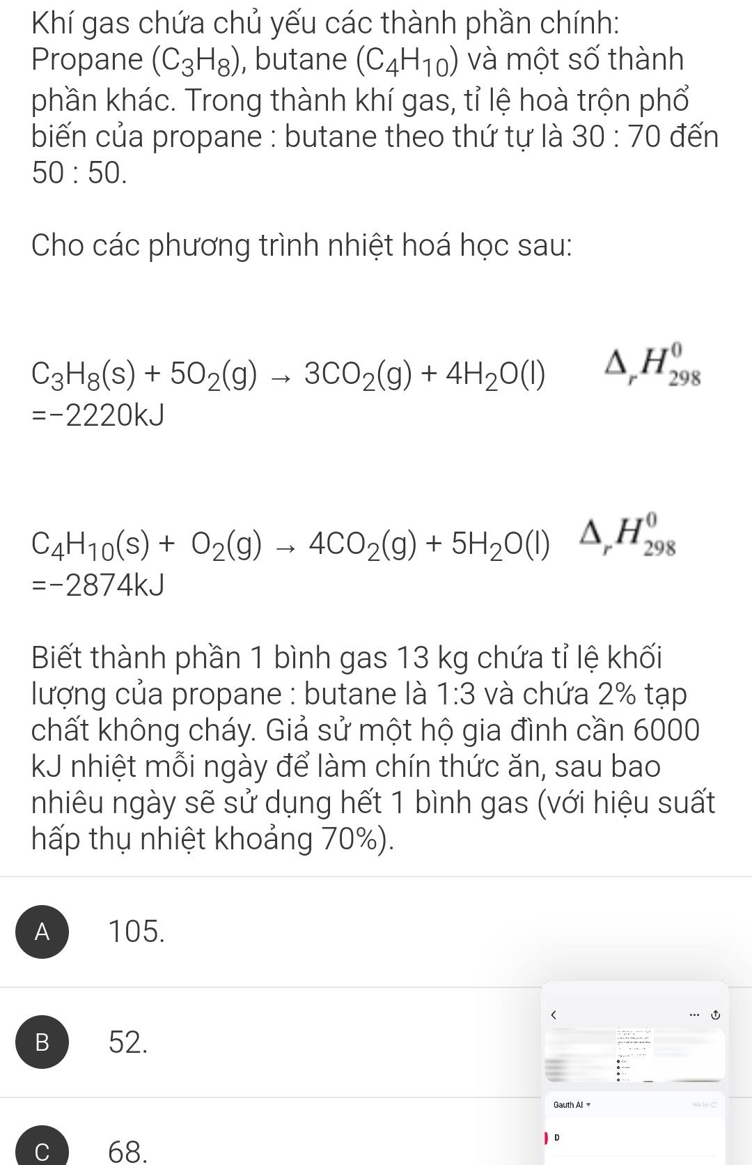 Khí gas chứa chủ yếu các thành phần chính:
Propane (C_3H_8) , butane (C_4H_10) và một số thành
phần khác. Trong thành khí gas, tỉ lệ hoà trộn phổ
biến của propane : butane theo thứ tự là 30:70 đến
50:50. 
Cho các phương trình nhiệt hoá học sau:
C_3H_8(s)+5O_2(g)to 3CO_2(g)+4H_2O(l) △ _rH_(298)^0
=-2220kJ
C_4H_10(s)+O_2(g)to 4CO_2(g)+5H_2O(l)△ _rH_(298)^0
=-2874kJ
Biết thành phần 1 bình gas 13 kg chứa tỉ lệ khối
lượng của propane : butane là 1:3 và chứa 2% tạp
chất không cháy. Giả sử một hộ gia đình cần 6000
kJ nhiệt mỗi ngày để làm chín thức ăn, sau bao
nhiêu ngày sẽ sử dụng hết 1 bình gas (với hiệu suất
hấp thụ nhiệt khoảng 70%).
A 105.
B 52.
Gauth Al Hài lại C
68.
D