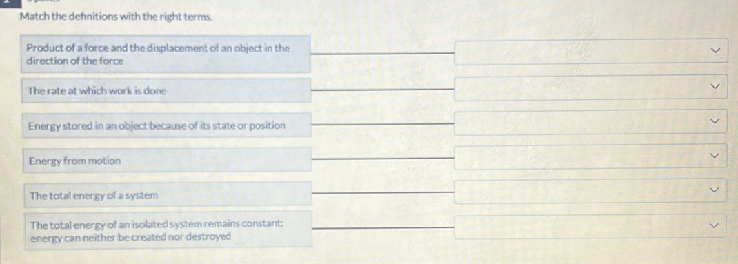 Match the defnitions with the right terms.
Product of a force and the displacement of an object in the frac 3/2
direction of the force □ □ 
The rate at which work is done
.... □ 
Energy stored in an object because of its state or position
□ Y 
x_x+)(x_+)(x_+)+(x_+)(x_+)+(x_+)(x_+) 
Energy from motion
□  
□  
The total energy of a system
□ 
□  
The total energy of an isolated system remains constant;
energy can neither be created nor destroyed
□ Y