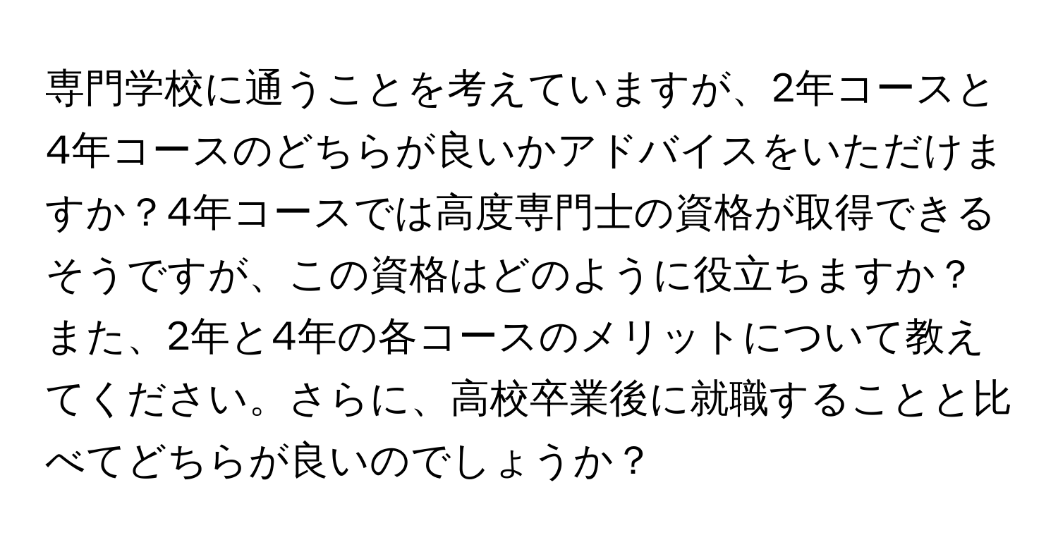 専門学校に通うことを考えていますが、2年コースと4年コースのどちらが良いかアドバイスをいただけますか？4年コースでは高度専門士の資格が取得できるそうですが、この資格はどのように役立ちますか？また、2年と4年の各コースのメリットについて教えてください。さらに、高校卒業後に就職することと比べてどちらが良いのでしょうか？