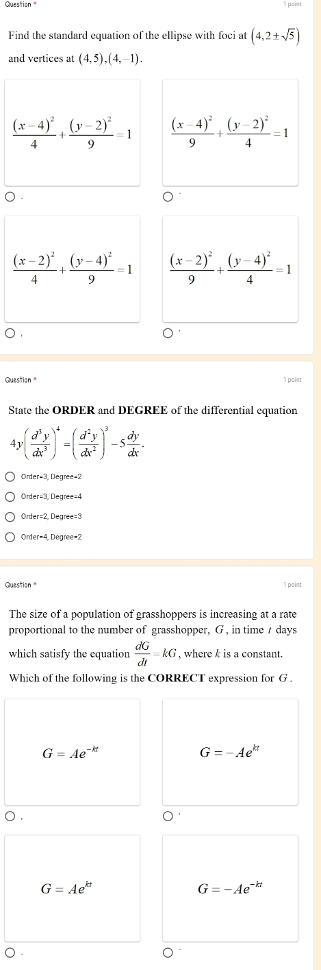point
Find the standard equation of the ellipse with foci at (4,2± sqrt(5))
and vertices at (4,5),(4,-1).
frac (x-4)^24+frac (y-2)^29=1 frac (x-4)^29+frac (y-2)^24=1
frac (x-2)^24+frac (y-4)^29=1 frac (x-2)^29+frac (y-4)^24=1
Question 1 point
State the ORDER and DEGREE of the differential equation
4 v( d^3y/dx^3 )^4=( d^2y/dx^2 )^3-5 dy/dx .
Order=3, Degree=2
Order=3, Degree=4
Order=2, Degree=3
Order=4, Degree=2
Question 1 point
The size of a population of grasshoppers is increasing at a rate
proportional to the number of grasshopper, G , in time t days
which satisfy the equation  dG/dt =kG , where k is a constant.
Which of the following is the CORRECT expression for G.
G=Ae^(-kt)
G=-Ae^(kt)
G=Ae^(kt)
G=-Ae^(-kt)
○ .