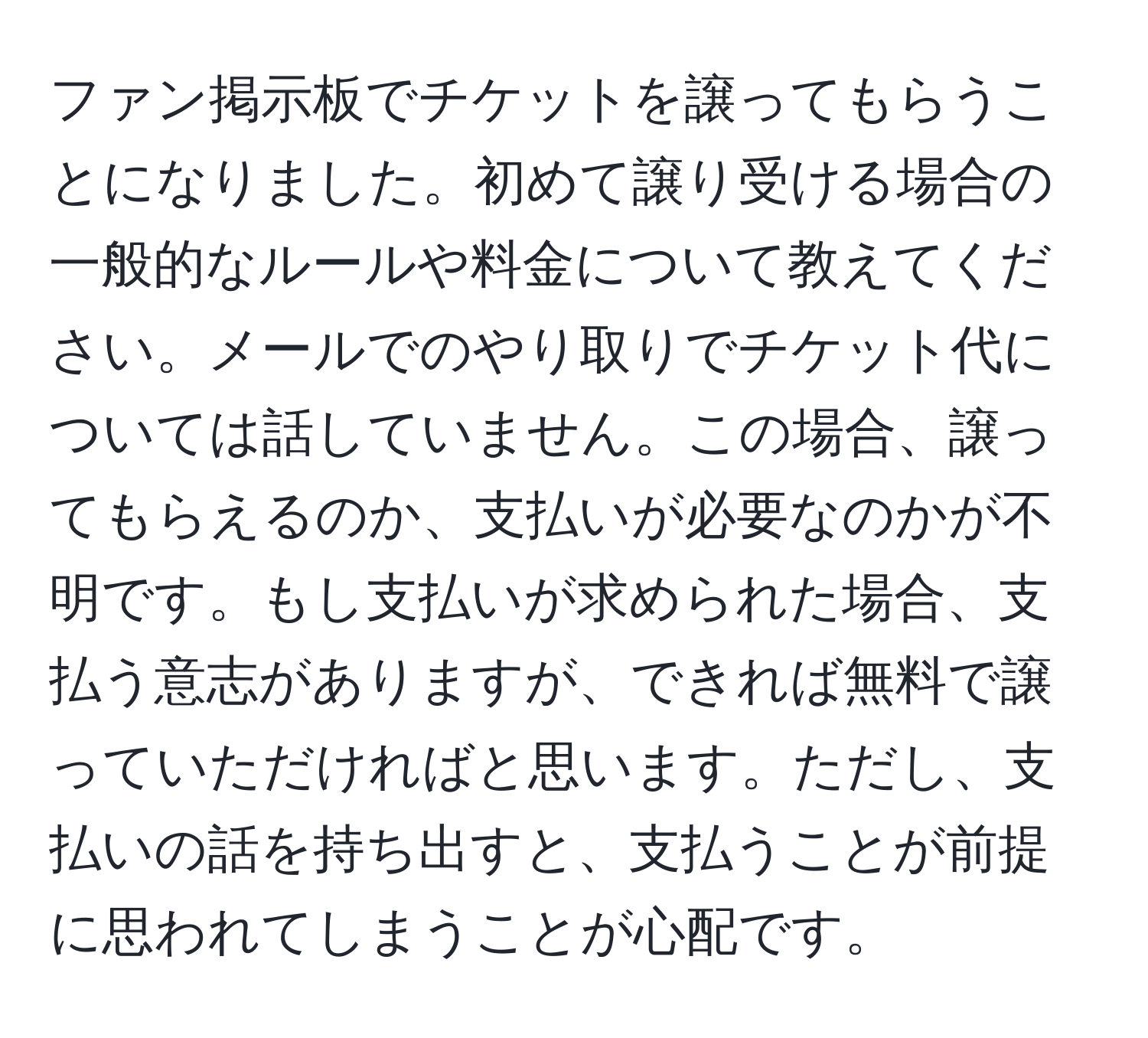 ファン掲示板でチケットを譲ってもらうことになりました。初めて譲り受ける場合の一般的なルールや料金について教えてください。メールでのやり取りでチケット代については話していません。この場合、譲ってもらえるのか、支払いが必要なのかが不明です。もし支払いが求められた場合、支払う意志がありますが、できれば無料で譲っていただければと思います。ただし、支払いの話を持ち出すと、支払うことが前提に思われてしまうことが心配です。