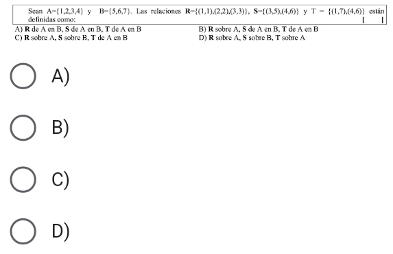 Sean A= 1,2,3,4 y B- 5,6,7. Las relaciones R- (1,1),(2,2),(3,3) , S= (3,5),(4,6) y T= (1,7),(4,6) están
definidas como:
|
A) R de A en B, S de A en B, T de A en B B) R sobre A, S de A en B, T de A en B
C) R sobre A, S sobre B, T de A en B D) R sobre A, S sobre B, T sobre A
A)
B)
C)
D)