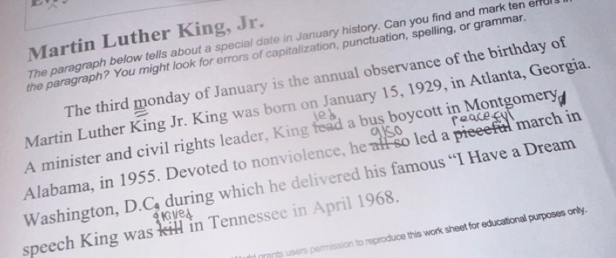 Martin Luther King, Jr. 
The paragraph below tells about a special date in January history. Can you find and mark ten enu 
the paragraph? You might look for errors of capitalization, punctuation, spelling, or grammar. 
The third monday of January is the annual observance of the birthday of 
Martin Luther King Jr. King was born on January 15, 1929, in Atlanta, Georgia 
A minister and civil rights leader, King lead a bus boycott in Montgomery 
Alabama, in 1955. Devoted to nonviolence, he all so led a pieceful march in 
Washington 1 .C. during which he delivered his famous “I Have a Dream 
speech King was kill in Tennessee in April 1968. 
gmnts users permission to reproduce this work sheet for educational purposes only.