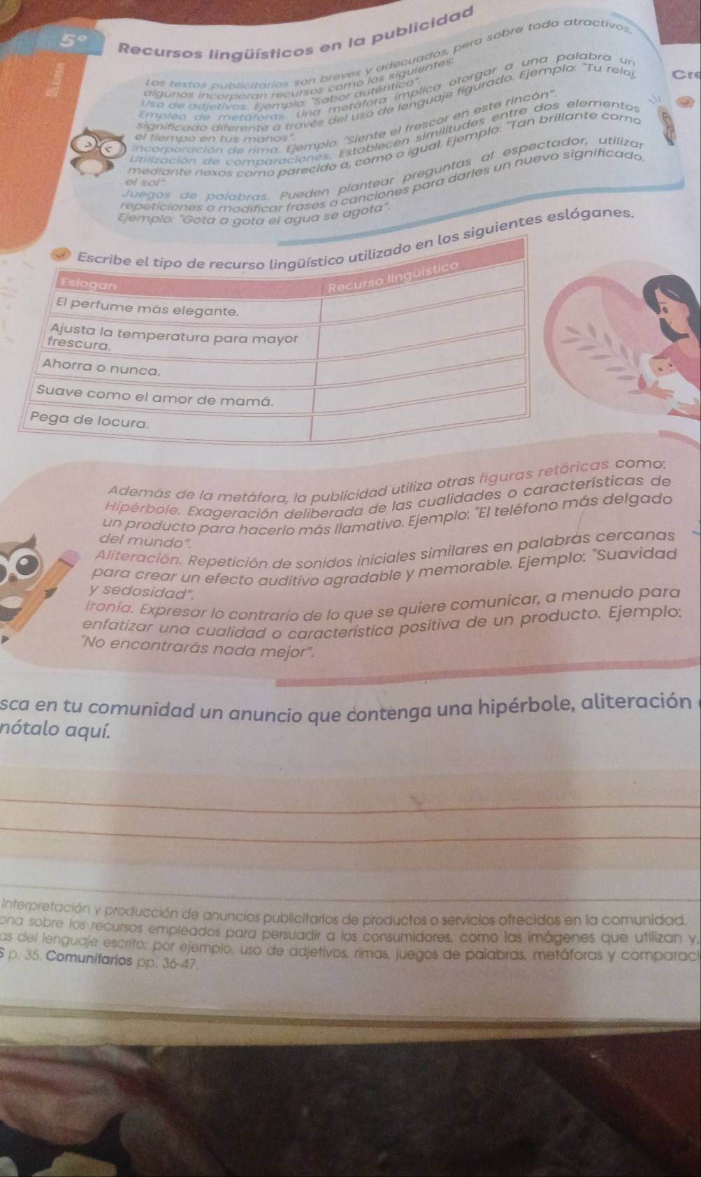 Recursos lingüísticos en la publicidad
Los testas aubsicitarios son breves y adecuados, pero sobre todo atractivos
alguras incorporan recursos como los siguientes
Empleo de metáforas. Una metáfora implica otorgar a una palabra un
Uso de adjetivos. Ejemplo: "Sabor auténtico"
significado diferente a través del uso de lenguaje figúrado. Ejemplo. "Tu reloj Cre
tilización de comparaciones. Establecen similitudes entre dos elementos
el tiempo en tus manos".
mediante nexos como parecido a, como o igual. Ejemplo: "Tan brillante como
a
incorporación de rima. Ejemplo: ''Siente el frescor en este rincón'
Juegos de palabras. Pueden plantear preguntas al espectador, utilizar
repeticiones o modificar frases o canciones para darles un nuevo significado
ef so!"
Ejemplo: "Gota a gota el agua se agota".
entes eslóganes
Además de la metáfora, la publicidad utiliza otras figuras retóricas como:
Hiperbole. Exageración deliberada de las cualidades o características de
un producto para hacerlo más llamativo. Ejemplo: "El teléfono más delgado
del mundo".
Aliteración. Repetición de sonidos iniciales similares en palabras cercanas
para crear un efecto auditivo agradable y memorable. Ejemplo: "Suavidad
y sedosidad".
Ironía. Expresar lo contrario de lo que se quiere comunicar, a menudo para
enfatizar una cualidad o característica positiva de un producto. Ejemplo:
"No encontrarás nada mejor".
sca en tu comunidad un anuncio que contenga una hipérbole, aliteración
nótalo aquí.
_
_
Interpretación y producción de anuncios publicitarios de productos o servicios ofrecidos en la comunidad.
ona sobre los recursos empleados para persuadir a los consumidores, como las imágenes que utilizan y,
as del lenguaje escrito; por ejemplo, uso de adjetivos, rimas, juegos de palabras, metáforas y comparací
p. 35. Comunitarios pp. 36-47