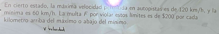 En cierto estado, la máxima velocidad permitida en autopistas es de 120 km/h, y la 
mínima es 60 km/h. La multa F por violar estos límites es de $200 por cada 
kilometro arriba del máximo o abajo del mínimo. 
V:velocidad