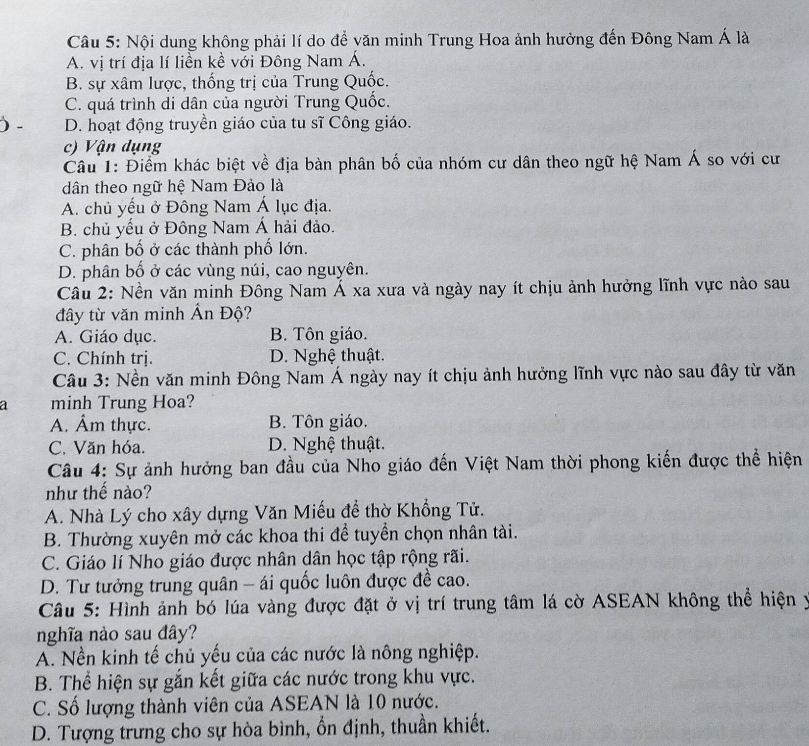 Nội dung không phải lí do để văn minh Trung Hoa ảnh hưởng đến Đông Nam Á là
A. vị trí địa lí liền kề với Đông Nam Á.
B. sự xâm lược, thống trị của Trung Quốc.
C. quá trình di dân của người Trung Quốc.
) - D. hoạt động truyền giáo của tu sĩ Công giáo.
c) Vận dụng
Câu 1: Điểm khác biệt về địa bàn phân bố của nhóm cư dân theo ngữ hệ Nam Á so với cư
dân theo ngữ hệ Nam Đảo là
A. chủ yếu ở Đông Nam Á lục địa.
B. chủ yếu ở Đông Nam Á hải đảo.
C. phân bố ở các thành phố lớn.
D. phân bố ở các vùng núi, cao nguyên.
Câu 2: Nền văn minh Đông Nam Á xa xưa và ngày nay ít chịu ảnh hưởng lĩnh vực nào sau
đây từ văn minh Ấn Độ?
A. Giáo dục. B. Tôn giáo.
C. Chính trị. D. Nghệ thuật.
Câu 3: Nền văn minh Đông Nam Á ngày nay ít chịu ảnh hưởng lĩnh vực nào sau đây từ văn
a minh Trung Hoa?
A. Âm thực. B. Tôn giáo.
C. Văn hóa. D. Nghệ thuật.
Câu 4: Sự ảnh hưởng ban đầu của Nho giáo đến Việt Nam thời phong kiến được thể hiện
như thế nào?
A. Nhà Lý cho xây dựng Văn Miếu để thờ Khổng Tử.
B. Thường xuyên mở các khoa thi để tuyển chọn nhân tài.
C. Giáo lí Nho giáo được nhân dân học tập rộng rãi.
D. Tư tưởng trung quân - ái quốc luôn được đề cao.
Câu 5: Hình ảnh bó lúa vàng được đặt ở vị trí trung tâm lá cờ ASEAN không thể hiện y
nghĩa nào sau đây?
A. Nền kinh tế chủ yếu của các nước là nông nghiệp.
B. Thể hiện sự gắn kết giữa các nước trong khu vực.
C. Số lượng thành viên của ASEAN là 10 nước.
D. Tượng trưng cho sự hòa bình, ổn định, thuần khiết.