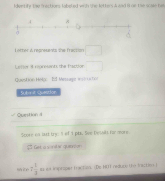 Identify the fractions labeled with the letters A and B on the scale bel 
Letter A represents the fraction □
Letter B represents the fraction □ 
Question Help: Message instructor 
Submit Question 
Question 4 
Score on last try: 1 of 1 pts. See Details for more. 
Get a similar question 
Write 7 1/3  as an improper fraction. (Do NOT reduce the fraction.)