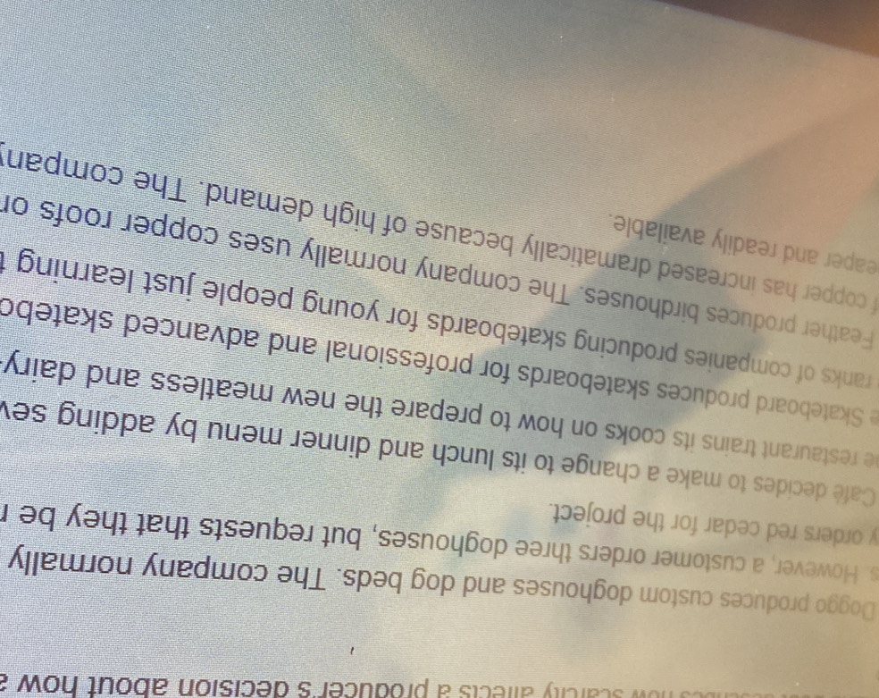 scarcity alfects a producer's decision about how . 
Doggo produces custom doghouses and dog beds. The company normally 
s. However, a customer orders three doghouses, but requests that they be r 
y orders red cedar for the project. 
Café decides to make a change to its lunch and dinner menu by adding se 
e restaurant trains its cooks on how to prepare the new meatless and dairy 
e Skateboard produces skateboards for professional and advanced skatebo 
ranks of companies producing skateboards for young people just learning 
Feather produces birdhouses. The company normally uses copper roofs of 
eaper and readily available. 
copper has increased dramatically because of high demand. The compan