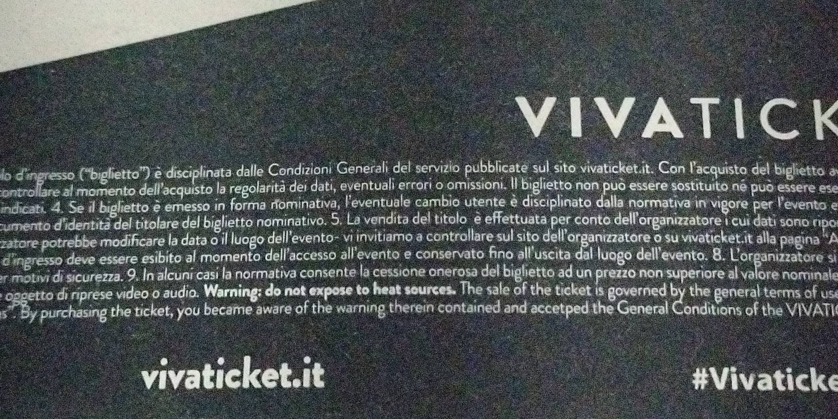 VIVATICK 
lo d'ingresso ('biglietto') é disciplinata dalle Condizioni Generali del servizio pubblicate sul sito vivaticket.it. Con l'acquisto del biglietto a 
controllare al momento dell'acquisto la regolarità dei dati, eventuali errori o omissioni. Il biglietto non può essere sostituito né può essere ese 
indicati. 4. Se il biglietto è emesso in forma nominativa, l'eventuale cambio utente è disciplinato dalla normativa in vigore per l'evento e 
cumento d'identita del titolare del biglietto nominativo. 5. La vendita del títolo è effettuata per conto dell'organizzatore i cui dati sono ripo 
zatore potrebbe modificare la data o il luogo dell’evento- vi invitiamo a controllare sul sito dell’organizzatore o su vivaticket.it alla pagina 'A 
d'ingresso deve essere esibito al momento dell'accesso all'evento e conservato fino all'uscita dal luogo dell'evento. 8. L'organizzatore si 
er motivi di sicurezza. 9. In alcuni casí la normativa consente la cessione onerosa del biglietto ad un prezzo non superiore al valore nominale 
e oggetto di riprese video o audio. Warning: do not expose to heat sources. The sale of the ticket is governed by the general terms of us 
s". By purchasing the ticket, you became aware of the warning therein contained and accetped the General Conditions of the VIVATI 
vivaticket.it #Vivaticke