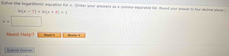 Solve the logarithmic equation for x. (Enter your answers as a comma-separated list. Round your answer to four decimal places.)
ln (x-7)+ln (x+8)=1
x=
Need Help? Read it Master it 
Submit Answer