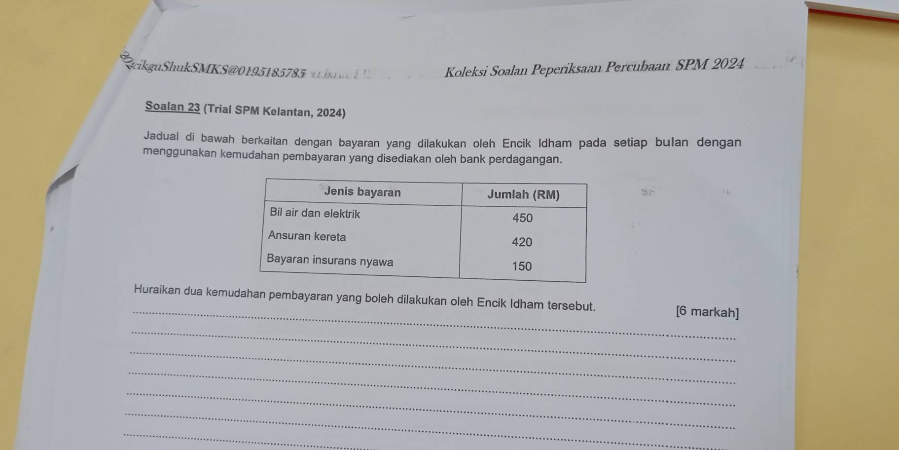 cikguShukSMKS@0195185785 a b u Koleksi Soalan Peperiksaan Percubaan SPM 2024. 
Soalan 23 (Trial SPM Kelantan, 2024) 
Jadual di bawah berkaitan dengan bayaran yang dilakukan oleh Encik Idham pada setiap bulan dengan 
menggunakan kemudahan pembayaran yang disediakan oleh bank perdagangan. 
S 
_ 
Huraikan dua kemudahan pembayaran yang boleh dilakukan oleh Encik Idham tersebut. [6 markah] 
_ 
_ 
_ 
_ 
_ 
_