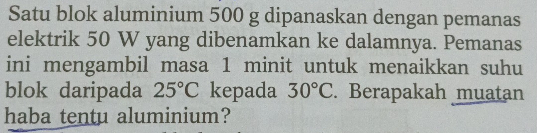 Satu blok aluminium 500 g dipanaskan dengan pemanas 
elektrik 50 W yang dibenamkan ke dalamnya. Pemanas 
ini mengambil masa 1 minit untuk menaikkan suhu 
blok daripada 25°C kepada 30°C. Berapakah muatan 
haba tentu aluminium?