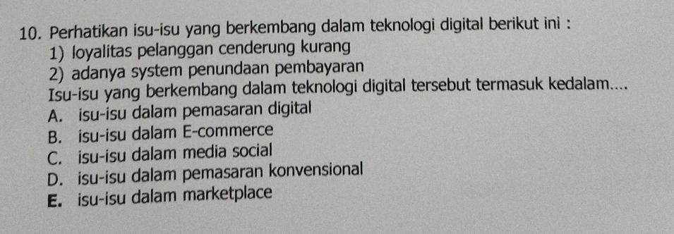 Perhatikan isu-isu yang berkembang dalam teknologi digital berikut ini :
1) loyalitas pelanggan cenderung kurang
2) adanya system penundaan pembayaran
Isu-isu yang berkembang dalam teknologi digital tersebut termasuk kedalam....
A. isu-isu dalam pemasaran digital
B. isu-isu dalam E-commerce
C. isu-isu dalam media social
D. isu-isu dalam pemasaran konvensional
E. isu-isu dalam marketplace