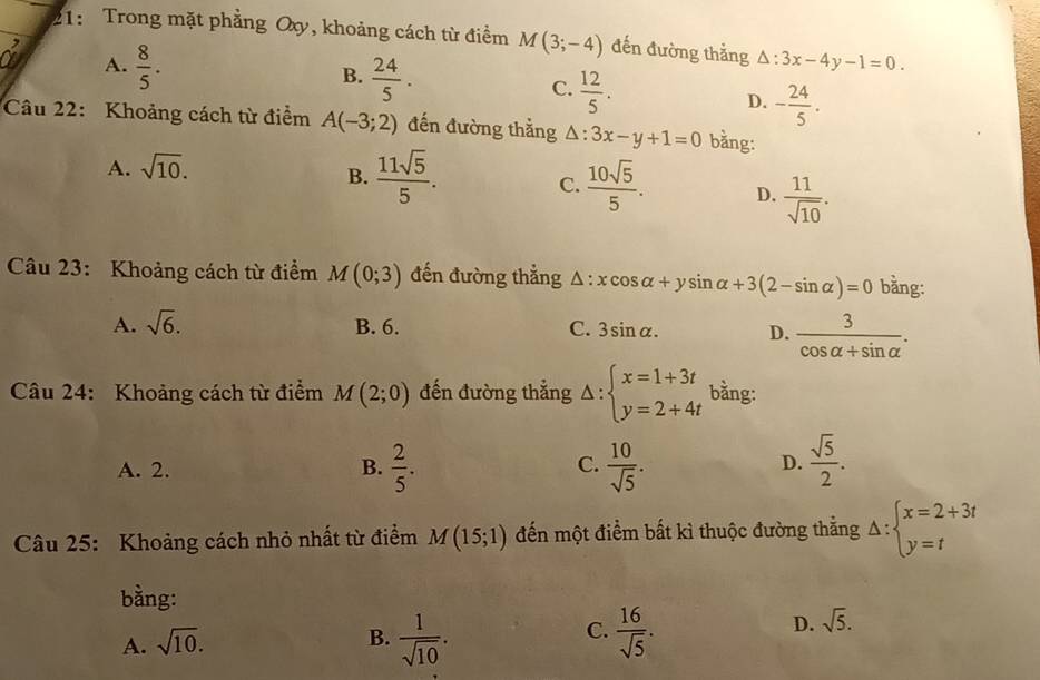 21: Trong mặt phẳng Oxy, khoảng cách từ điểm M(3;-4) đến đường thẳng △ :3x-4y-1=0. 
r ?
A.  8/5 .
B.  24/5 .
C.  12/5 .
D. - 24/5 . 
Câu 22: Khoảng cách từ điểm A(-3;2) đến đường thẳng △ : :3x-y+1=0 bằng:
A. sqrt(10).
B.  11sqrt(5)/5 .  10sqrt(5)/5 . D.  11/sqrt(10) . 
C.
Câu 23: Khoảng cách từ điểm M(0;3) đến đường thẳng △ :xcos alpha +ysin alpha +3(2-sin alpha )=0 bằng:
A. sqrt(6). B. 6. C. 3sin alpha. D.  3/cos alpha +sin alpha  . 
Câu 24: Khoảng cách từ điểm M(2;0) đến đường thẳng △ :beginarrayl x=1+3t y=2+4tendarray. bằng:
A. 2. B.  2/5 . C.  10/sqrt(5) . D.  sqrt(5)/2 . 
Câu 25: Khoảng cách nhỏ nhất từ điểm M(15;1) đến một điểm bất kì thuộc đường thẳng Delta :beginarrayl x=2+3t y=tendarray.
bằng:
A. sqrt(10).
B.  1/sqrt(10) .  16/sqrt(5) . 
C.
D. sqrt(5).