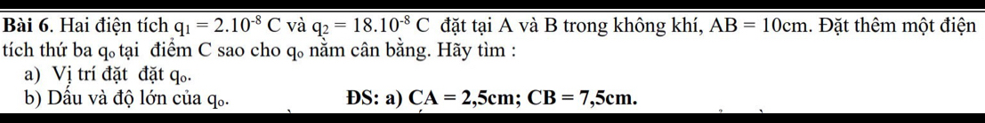 Hai điện tích q_1=2.10^(-8)C và q_2=18.10^(-8)C đặt tại A và B trong không khí, AB=10cm 1. Đặt thêm một điện 
tích thứ ba q 。 tại điểm C sao cho q 。 nằm cân bằng. Hãy tìm : 
a) Vị trí đặt đặt q. 
b) Dầu và độ lớn của q. ĐS: a) CA=2,5cm; CB=7,5cm.