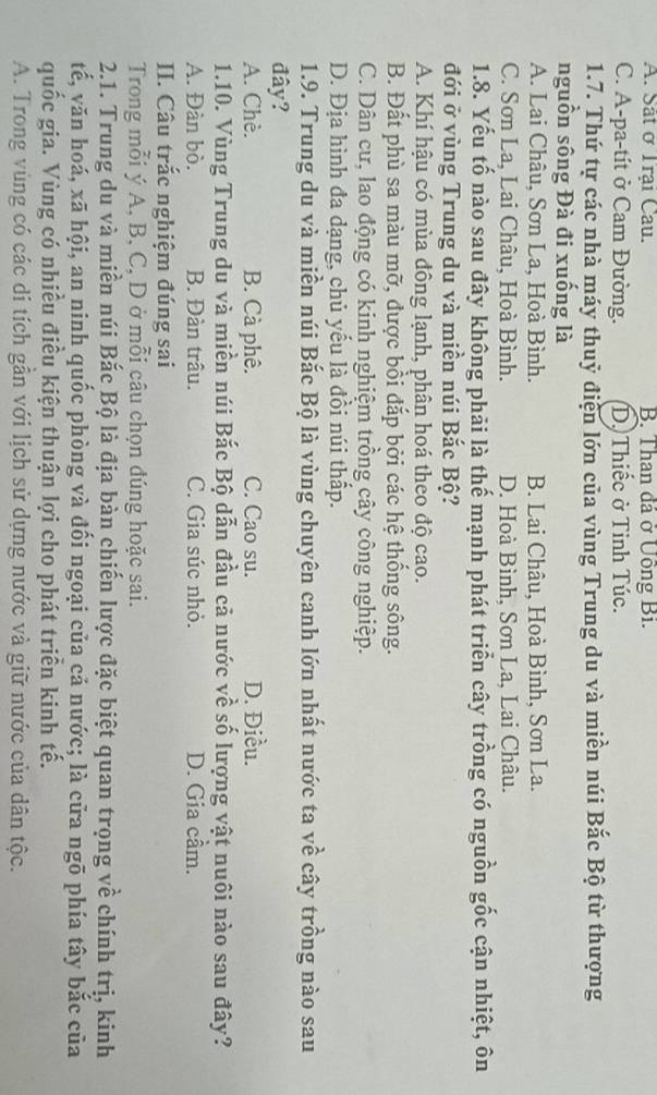 A. Sắt ở Trại Cau. B. Than đá ở Uồng Bi.
C. A-pa-tít ở Cam Đường. D. Thiếc ở Tinh Túc.
1.7. Thứ tự các nhà máy thuỷ điện lớn của vùng Trung du và miền núi Bắc Bộ từ thượng
nguồn sông Đà đi xuống là
A. Lai Châu, Sơn La, Hoà Bình. B. Lai Châu, Hoà Bình, Sơn La.
C. Sơn La, Lai Châu, Hoà Bình. D. Hoà Bình, Sơn La, Lai Châu.
1.8. Yếu tố nào sau đây không phải là thế mạnh phát triển cây trồng có nguồn gốc cận nhiệt, ôn
đới ở vùng Trung du và miền núi Bắc Bộ?
A. Khí hậu có mùa đông lạnh, phân hoá theo độ cao.
B. Đất phù sa màu mỡ, được bồi đắp bởi các hệ thống sông.
C. Dân cư, lao động có kinh nghiệm trồng cây công nghiệp.
D. Địa hình đa dạng, chủ yếu là đồi núi thấp.
1.9. Trung du và miền núi Bắc Bộ là vùng chuyên canh lớn nhất nước ta về cây trồng nào sau
đây?
A. Chè. B. Cà phê. C. Cao su. D. Điều.
1.10. Vùng Trung du và miền núi Bắc Bộ dẫn đầu cả nước về số lượng vật nuôi nào sau đây?
A. Đàn bò. B. Đàn trâu. C. Gia súc nhỏ. D. Gia cầm.
II. Câu trắc nghiệm đúng sai
Trong mỗi ý A, B, C, D ở mỗi câu chọn đúng hoặc sai.
2.1. Trung du và miền núi Bắc Bộ là địa bàn chiến lược đặc biệt quan trọng về chính trị, kinh
tế, văn hoá, xã hội, an ninh quốc phòng và đối ngoại của cả nước; là cửa ngõ phía tây bắc của
quốc gia. Vùng có nhiều điều kiện thuận lợi cho phát triển kinh tế.
A. Trong vùng có các di tích gần với lịch sử dựng nước và giữ nước của dân tộc.