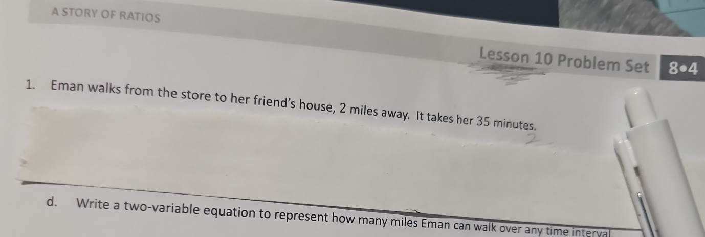 A STORY OF RATIOS 
Lesson 10 Problem Set 8· 4
1. Eman walks from the store to her friend’s house, 2 miles away. It takes her 35 minutes. 
d. Write a two-variable equation to represent how many miles Eman can walk over any time interva