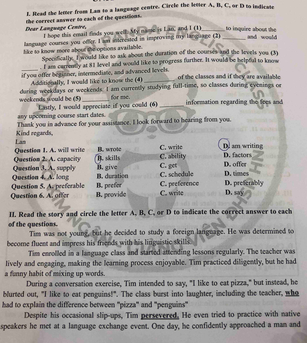 Read the letter from Lan to a language centre. Circle the letter A, B, C, or D to indicate
the correct answer to each of the questions.
Dear Language Centre,
I hope this email finds you well. My name is Lan, and I (1)_ to inquire about the
language courses you offer. I am interested in improving my language (2) _and would
like to know more about the options available.
Specifically, I would like to ask about the duration of the courses and the levels you (3)
. I am currently at 81 level and would like to progress further. It would be helpful to know
_if you offer beginner, intermediate, and advanced levels.
Additionally, I would like to know the (4)_
of the classes and if they are available
during weekdays or weekends. I am currently studying full-time, so classes during evenings or
weekends would be (5)_ for me.
Lastly, I would appreciate if you could (6) _information regarding the fees and
any upcoming course start dates.
Thank you in advance for your assistance. I look forward to hearing from you.
Kind regards,
Lan
Question 1. A. will write B. wrote C. write
D am writing
Question 2. A. capacity B. skills C. ability
D. factors
Question 3. A. supply B. give C. get D. offer
Question 4. A. long B. duration C. schedule
D. times
Question 5. A. preferable B. prefer C. preference D. preferably
Question 6. A. offer B. provide C. write
D. say
II. Read the story and circle the letter A, B, C, or D to indicate the correct answer to each
of the questions.
Tim was not young, but he decided to study a foreign language. He was determined to
become fluent and impress his friends with his linguistic skills.
Tim enrolled in a language class and started attending lessons regularly. The teacher was
lively and engaging, making the learning process enjoyable. Tim practiced diligently, but he had
a funny habit of mixing up words.
During a conversation exercise, Tim intended to say, "I like to eat pizza," but instead, he
blurted out, "I like to eat penguins!". The class burst into laughter, including the teacher, who
had to explain the difference between "pizza" and "penguins"
Despite his occasional slip-ups, Tim persevered. He even tried to practice with native
speakers he met at a language exchange event. One day, he confidently approached a man and