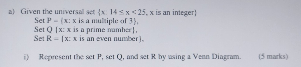 Given the universal set  x:14≤ x<25</tex> , x is an integer 
Set P= x:x is a multiple of 3 , 
Set Q x:x is a prime number, 
Set R= x:x is an even number, 
i) Represent the set P, set Q, and set R by using a Venn Diagram. (5 marks)