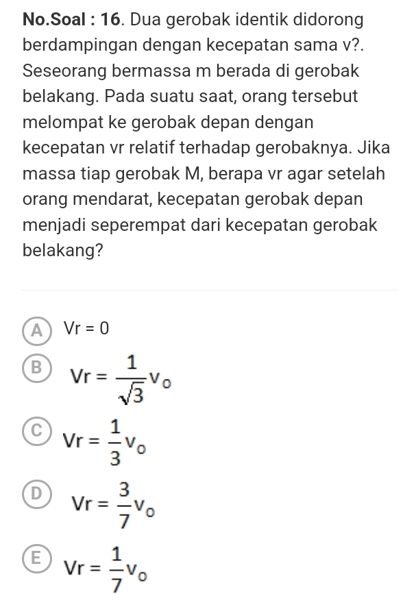 No.Soal : 16. Dua gerobak identik didorong
berdampingan dengan kecepatan sama v?.
Seseorang bermassa m berada di gerobak
belakang. Pada suatu saat, orang tersebut
melompat ke gerobak depan dengan
kecepatan vr relatif terhadap gerobaknya. Jika
massa tiap gerobak M, berapa vr agar setelah
orang mendarat, kecepatan gerobak depan
menjadi seperempat dari kecepatan gerobak
belakang?
A Vr=0
B Vr= 1/sqrt(3) v_o
C Vr= 1/3 v_o
D Vr= 3/7 v_0
E Vr= 1/7 v_0