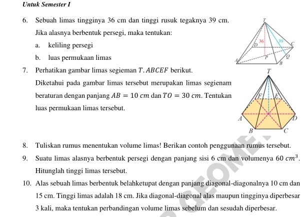 Untuk Semester I
6. Sebuah limas tingginya 36 cm dan tinggi rusuk tegaknya 39 cm.
Jika alasnya berbentuk persegi, maka tentukan:
a. keliling persegi
b. luas permukaan limas
7. Perhatikan gambar limas segieman T. ABCEF berikut. 
Diketahui pada gambar limas tersebut merupakan limas segienam
beraturan dengan panjang AB=10cmdanTO=30cm. Tentukan
luas permukaan limas tersebut.
8. Tuliskan rumus menentukan volume limas! Berikan contoh penggunaan rumus tersebut.
9. Suatu limas alasnya berbentuk persegi dengan panjang sisi 6 cm dan volumenya 60cm^3.
Hitunglah tinggi limas tersebut.
10. Alas sebuah limas berbentuk belahketupat dengan panjang diagonal-diagonalnya 10 cm dan
15 cm. Tinggi limas adalah 18 cm. Jika diagonal-diagonal alas maupun tingginya diperbesar
3 kali, maka tentukan perbandingan volume limas sebelum dan sesudah diperbesar.