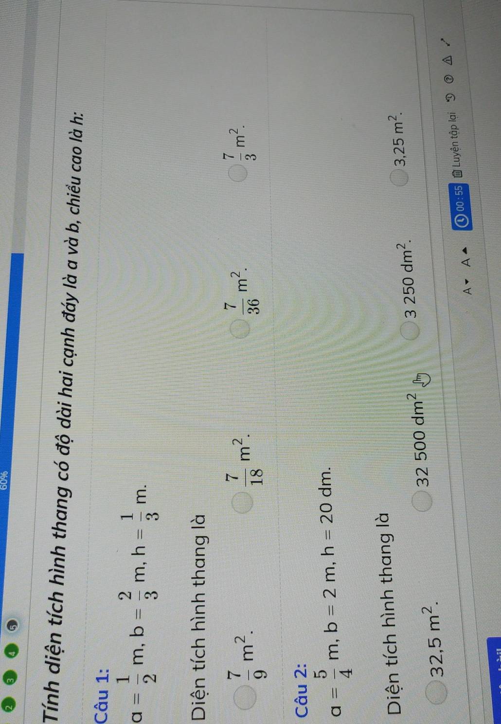 60%
Tính diện tích hình thang có độ dài hai cạnh đáy là a và b, chiều cao là h:
Câu 1:
a= 1/2 m, b= 2/3 m, h= 1/3 m. 
Diện tích hình thang là
 7/9 m^2.
 7/18 m^2.
 7/36 m^2.
 7/3 m^2. 
Câu 2:
a= 5/4 m, b=2m, h=20dm. 
Diện tích hình thang là
3,25m^2.
32500dm^2
3250dm^2.
32,5m^2. 
00:55 Luyện tập lại