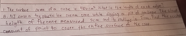 The surface area of a cube ic 486cm^2. What is the length of each edge? 
B. MI saw a toy plastic ice cream cone while digging a pit of gerbage. The clant 
heigth of the cone measured 3cm and its radiue is 2om. Find the needed 
amount of paint to cover the enfire surface of the cone