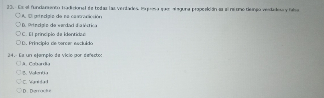 23.- Es el fundamento tradicional de todas las verdades. Expresa que: ninguna proposición es al mismo tiempo verdadera y falsa.
A. El principio de no contradicción
B. Principio de verdad dialéctica
C. El principio de identidad
D. Principio de tercer excluido
24.- Es un ejemplo de vicio por defecto:
A. Cobardía
B. Valentía
C. Vanidad
D. Derroche