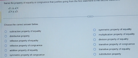 Name the property of equality or congruence that justifies going from the first statementto he socor
∠ L≌ ∠ X
∠ x≌ ∠ L
Choose the correct answer below.
suberaction property of equality symmetric property of equality
distributive property multiplication property of equality
reflexive property of equality division property of equality
refexive property of congruence transitive property of congruence
addition property of equality transitive property of equality
symmetric property of congruerce substitution property