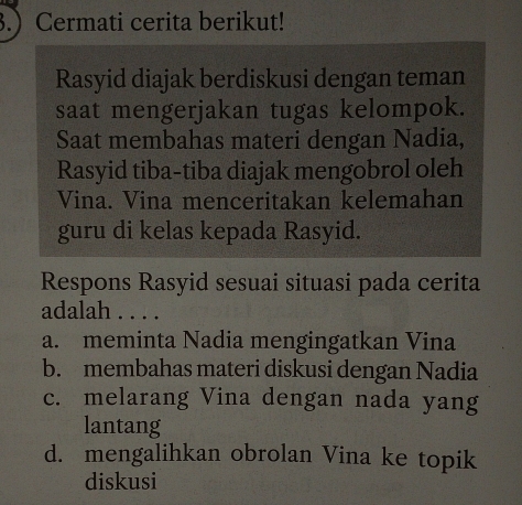 3. Cermati cerita berikut!
Rasyid diajak berdiskusi dengan teman
saat mengerjakan tugas kelompok.
Saat membahas materi dengan Nadia,
Rasyid tiba-tiba diajak mengobrol oleh
Vina. Vina menceritakan kelemahan
guru di kelas kepada Rasyid.
Respons Rasyid sesuai situasi pada cerita
adalah . . . .
a. meminta Nadia mengingatkan Vina
b. membahas materi diskusi dengan Nadia
c. melarang Vina dengan nada yang
lantang
d. mengalihkan obrolan Vina ke topik
diskusi