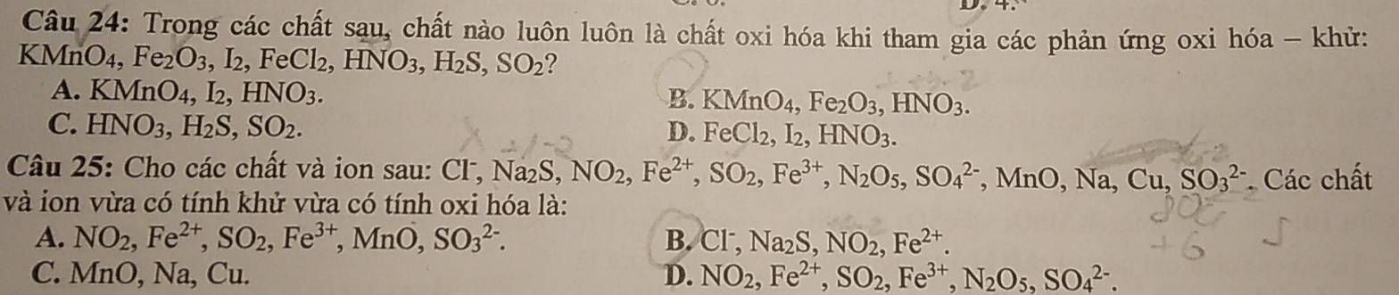 Trong các chất sau. A chất nào luôn luôn là chất oxi hóa khi tham gia các phản ứng oxi hóa - khử:
KMnO_4, Fe_2O_3, I_2, FeCl_2, HNO_3, H_2S, SO_2 ?
A. KMnO_4, I_2, HNO_3. B. KMnO_4, Fe_2O_3, HNO_3.
C. HNO_3, H_2S, SO_2. D. FeCl_2, I_2, HNO_3. 
Câu 5 : Cho các chất v à ion sa CI^-, Na_2S, NO_2, Fe^(2+), SO_2, Fe^(3+), N_2O_5, SO_4^((2-) , M O, Na, Cu, SO_3^2
và ion vừa có tính khử vừa có tính oxi hóa là: * Các chất
A. NO_2), Fe^(2+), SO_2, Fe^(3+), MnO, SO_3^((2-). B. Cl^-), Na_2S, NO_2, Fe^(2+).
C. MnO, Na, Cu. D. NO_2, Fe^(2+), SO_2, Fe^(3+), N_2O_5, SO_4^(2-).