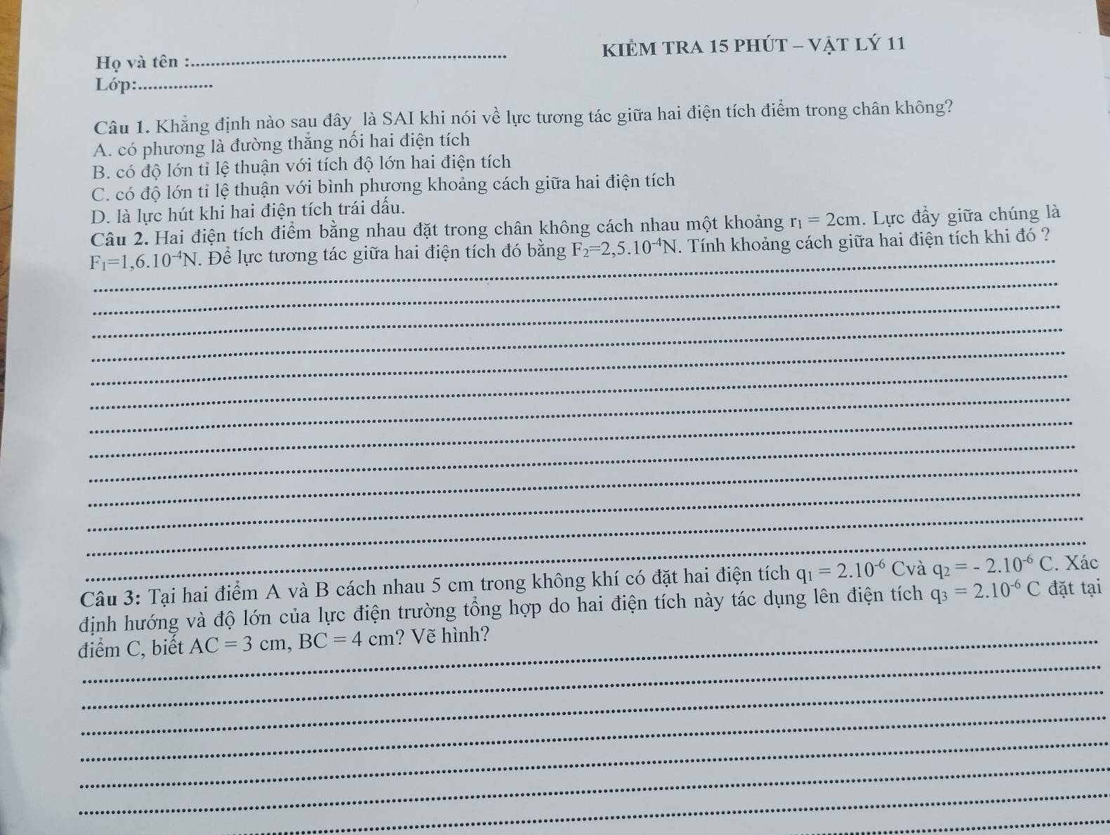 Họ và tên :_ KIÊM TRA 15 phúT - vật lý 11
Lớp:_
Câu 1. Khẳng định nào sau đây là SAI khi nói về lực tương tác giữa hai điện tích điểm trong chân không?
A. có phương là đường thẳng nối hai điện tích
B. có độ lớn tỉ lệ thuận với tích độ lớn hai điện tích
C. có độ lớn tỉ lệ thuận với bình phương khoảng cách giữa hai điện tích
D. là lực hút khi hai điện tích trái dấu.
Câu 2. Hai điện tích điểm bằng nhau đặt trong chân không cách nhau một khoảng r_1=2cm. Lực đầy giữa chúng là
_
F_1=1,6.10^(-4)N. Để lực tương tác giữa hai điện tích đó bằng F_2=2,5.10^(-4)N. Tính khoảng cách giữa hai điện tích khi đó ?
_
_
_
_
_
_
_
_
_
_
_
_
Câu 3: Tại hai điểm A và B cách nhau 5 cm trong không khí có đặt hai điện tích q_1=2.10^(-6)C và q_2=-2.10^(-6)C. Xác
định hướng và độ lớn của lực điện trường tổng hợp do hai điện tích này tác dụng lên điện tích q_3=2.10^(-6)C đặt tại
_
điểm C, biết AC=3cm, BC=4cm ? Vẽ hình?
_
_
_
_
_
_