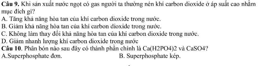 Khi sản xuất nước ngọt có gas người ta thường nén khí carbon dioxide ở áp suất cao nhằm
mục đích gì?
A. Tăng khả năng hòa tan của khí carbon dioxide trong nước.
B. Giảm khả năng hòa tan của khí carbon dioxide trong nước.
C. Không làm thay đồi khả năng hòa tan của khí carbon dioxide trong nước.
D. Giảm nhanh lượng khí carbon dioxide trong nước
Câu 10. Phân bón nào sau đây có thành phần chính là Ca(H2PO4)2 và CaSO4?
A.Superphosphate đơn. B. Superphosphate kép.