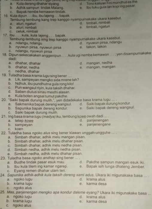 a. Kula dereng dhahar siyang
b. Adhik sampun tindak Malang. d. Tono kaliyanTini mundhut es the.
c. Bapak nembe kemawon tindak. e. Ibu tuku gula lan kopi ing pasar.
16. Kula dipun . . . ibu, ibu lajeng . . . bapak.
Tembung-tembung kang trep kanggo nyampurnakake ukara kasebut.
a. aturi, ngaturi d. timbali, nimbali
b. aturi, nimbali e. timbali, ngaturi
c. celuk, nimbali
17. Ibu . . . kula, kula lajeng . . . bapak.
Tembung-tembung sing trep kanggo nyampurnakake ukara kasebut.
a. ndangu,ndangu d. nyuwun pirsa, ndangu
b. nyuwun pirsa, nyuwun pirsa e. takon, takon
c. ndangu, nyuwun pirsa
18. Dipun sekecakaken anggenipun . . . , kula ugi nembe kemawon . . . ; yen disampurnakake
dadi:
a. dhahar, dhahar d. mangan, nedha
b. dhahar, nedha e. mangan, mangan
c. nedha, dhahar
19. Tuladha basa krama lugu sing bener ... .
a. Lik, sampeyan mengko sida mrene tah?
b. Ndhuk, ibu pundhutna gula rong kilo!
c. Pun wangsul riyin, kula taksih dhahar.
d. Saben diutus sinau mesthi alasan.
e. Kula boten angsal tumut pakdhe.
20. "Saiki bapak durung mulih.", yen didadekake basa krama lugu ... .
a. Sakmenika bapak dereng wangsul. d. Saiki bapak durung kondur.
b. Sapunika bapak dereng kondur. e. Saiki bapak dereng wangsul.
c. Saiki bapak durung mulih.
21. Ing basa krama lugu (madya) iku, tembung kowe owah dadi ... .
a. tetep kowe d. panjenengan
b. sampeyan e. panjenengane
c. koen
22. Tuladha basa ngoko alus sing bener klawan unggah-ungguhe ... .
a. Simbah dhahar, adhik melu mangan pisan.
b. Simbah dhahar, adhik melu dhahar pisan.
c. Simbah dhahar, adhik melu nedha pisan.
d. Simbah nedha, adhik melu nedha pisan
e. Simbah nedha, adhik melu dhahar pisan.
23. Tuladha basa ngoko andhap sing bener ... .
a. Budhe tindak pasar esuk mau. d. Pakdhe sampun mangan esuk iki.
b. Ibu kula tilem ing kamar ngarep. e. Bapak isih lunga dhateng Jember.
c. Eyang remen dhahar ulam teri.
24. Sapunika adhik-adhik kula taksih dereng sami adus. Ukara iki migunakake basa ... .
a. ngoko lugu d. krama alus
b. krama lugu e. karma desa
c. ngoko alus
25. Mas, panjenengan mengko apa kondur daleme eyang? Ukara iki migunakake basa ...
a. ngoko lugu d. krama alus
b. krama lugu e. karma desa
c. ngoko alus