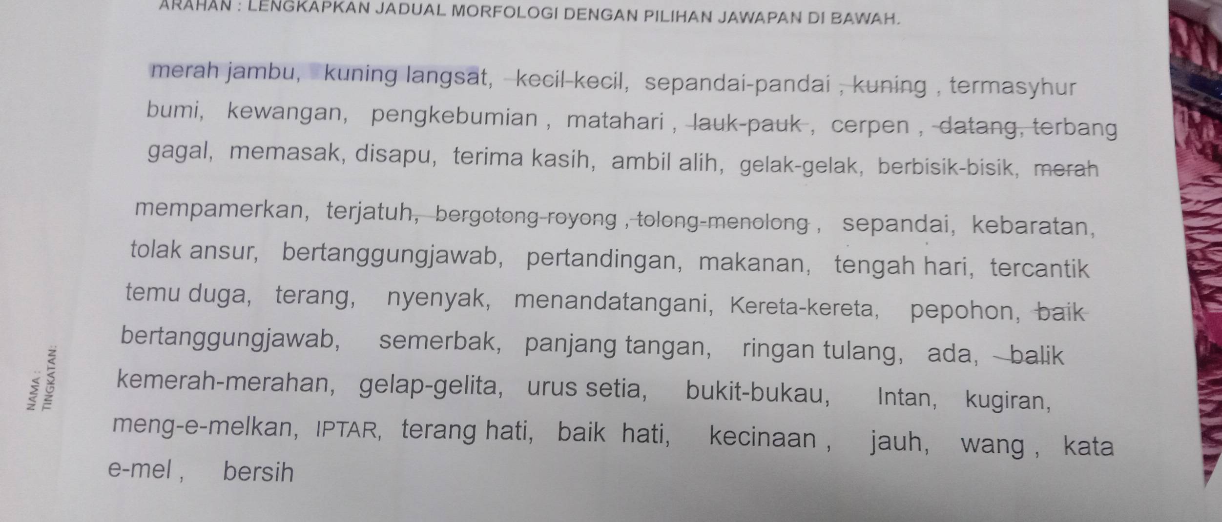 ARAHAN : LENGKAPKAN JADUAL MORFOLOGI DENGAN PILIHAN JAWAPAN DI BAWAH. 
merah jambu, kuning langsat, kecil-kecil, sepandai-pandai , kuning , termasyhur 
bumi, kewangan， pengkebumian , matahari ,lauk-pauk , cerpen , datang, terbang 
gagal, memasak, disapu， terima kasih,ambil alih， gelak-gelak, berbisik-bisik, merah 
mempamerkan,terjatuh, bergotong-royong , tolong-menolong ， sepandai, kebaratan, 
tolak ansur, bertanggungjawab， pertandingan，makanan， tengah hari，tercantik 
temu duga， terang， nyenyak， menandatangani， Kereta-kereta， pepohon，baik 
bertanggungjawab， semerbak， panjang tangan， ringan tulang， ada， balik 
ξ 5 kemerah-merahan, gelap-gelita, urus setia, bukit-bukau, Intan， kugiran， 
meng-e-melkan， IPTAR, terang hati, baik hati, kecinaan , jauh， wang , kata 
e-mel , bersih