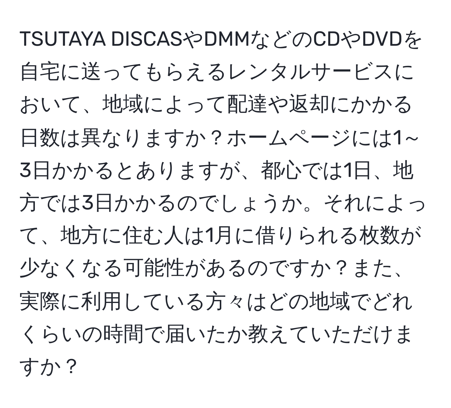 TSUTAYA DISCASやDMMなどのCDやDVDを自宅に送ってもらえるレンタルサービスにおいて、地域によって配達や返却にかかる日数は異なりますか？ホームページには1～3日かかるとありますが、都心では1日、地方では3日かかるのでしょうか。それによって、地方に住む人は1月に借りられる枚数が少なくなる可能性があるのですか？また、実際に利用している方々はどの地域でどれくらいの時間で届いたか教えていただけますか？