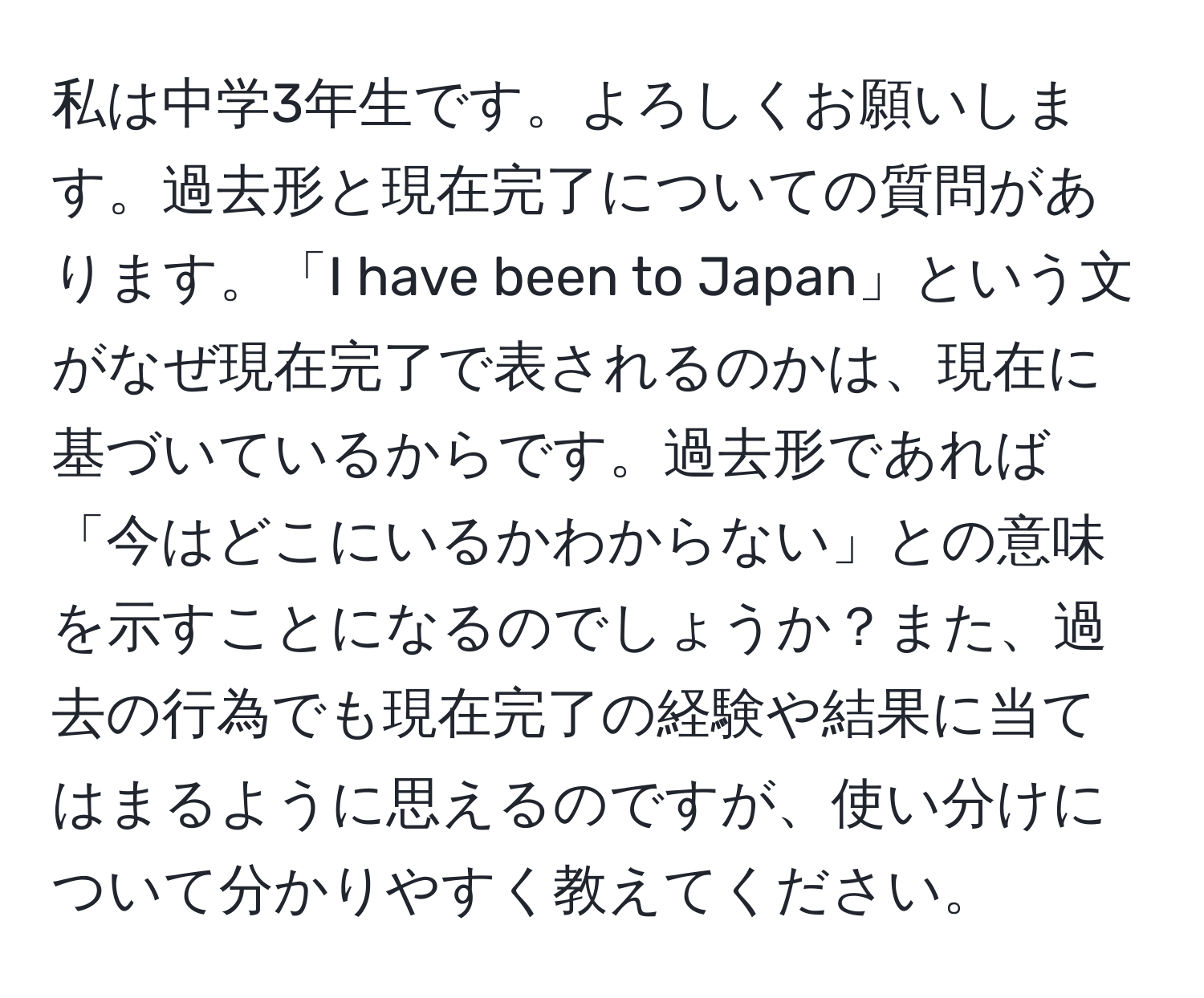 私は中学3年生です。よろしくお願いします。過去形と現在完了についての質問があります。「I have been to Japan」という文がなぜ現在完了で表されるのかは、現在に基づいているからです。過去形であれば「今はどこにいるかわからない」との意味を示すことになるのでしょうか？また、過去の行為でも現在完了の経験や結果に当てはまるように思えるのですが、使い分けについて分かりやすく教えてください。