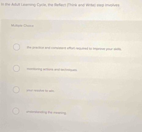 In the Adult Learning Cycle, the Reflect (Think and Write) step involves
Multiple Choice
the practice and consistent effort required to improve your skills.
monitoring actions and techniques.
your resolve to win.
underslanding the meaning.