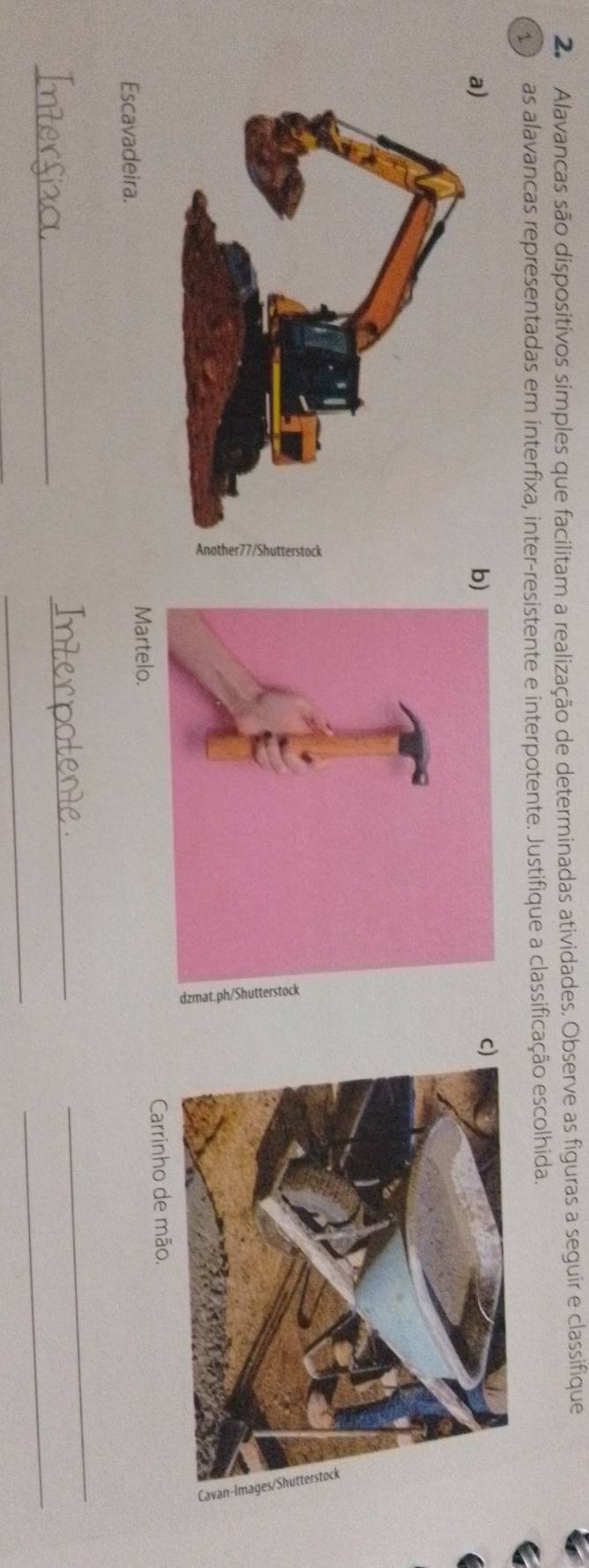 Alavancas são dispositivos simples que facilitam a realização de determinadas atividades. Observe as figuras a seguir e classifique 
1or as alavancas representadas em interfixa, inter-resistente e interpotente. Justifique a classificação escolhida. 
c 
Escavadeira. 
Carrinho de mão. 
_ 
_ 
_ 
_ 
_