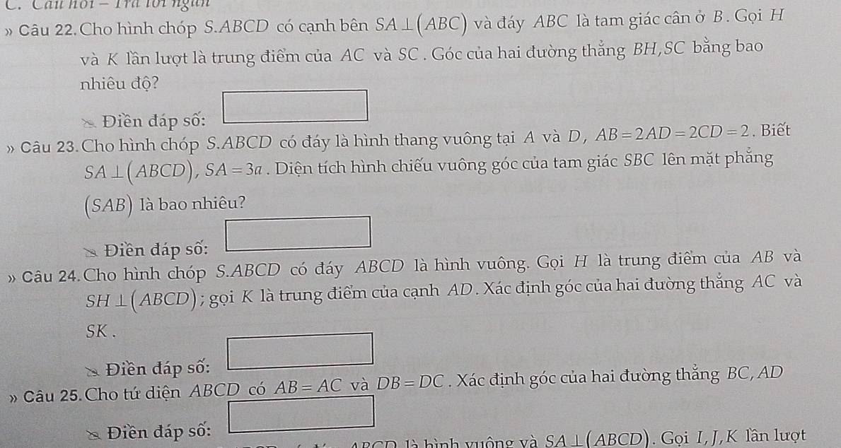 Cần hội - Tra tới ngàn 
» Câu 22.Cho hình chóp S. ABCD có cạnh bên SA⊥ (ABC) và đáy ABC là tam giác cân ở B. Gọi H
và K lần lượt là trung điểm của AC và SC . Góc của hai đường thẳng BH,SC bằng bao 
nhiêu độ? 
Điền đáp số: □ 
Câu 23.Cho hình chóp S. ABCD có đáy là hình thang vuông tại A và D, AB=2AD=2CD=2. Biết
SA⊥ (ABCD), SA=3a. Diện tích hình chiếu vuông góc của tam giác SBC lên mặt phẳng 
(SAB) là bao nhiêu? 
Điền đáp số: □ 
Câu 24.Cho hình chóp S. ABCD có đáy ABCD là hình vuông. Gọi H là trung điểm của AB và
SH⊥ (ABCD) ); gọi K là trung điểm của cạnh AD. Xác định góc của hai đường thắng AC và
SK. 
Điền đáp số: □ 
»Câu 25. Cho tứ diện ABCD có AB=AC và DB=DC. Xác định góc của hai đường thắng BC, AD
Điền đáp số: □ 
SD là hình vuộng và SA⊥ (ABCD Gọi I, J, K lần lượt