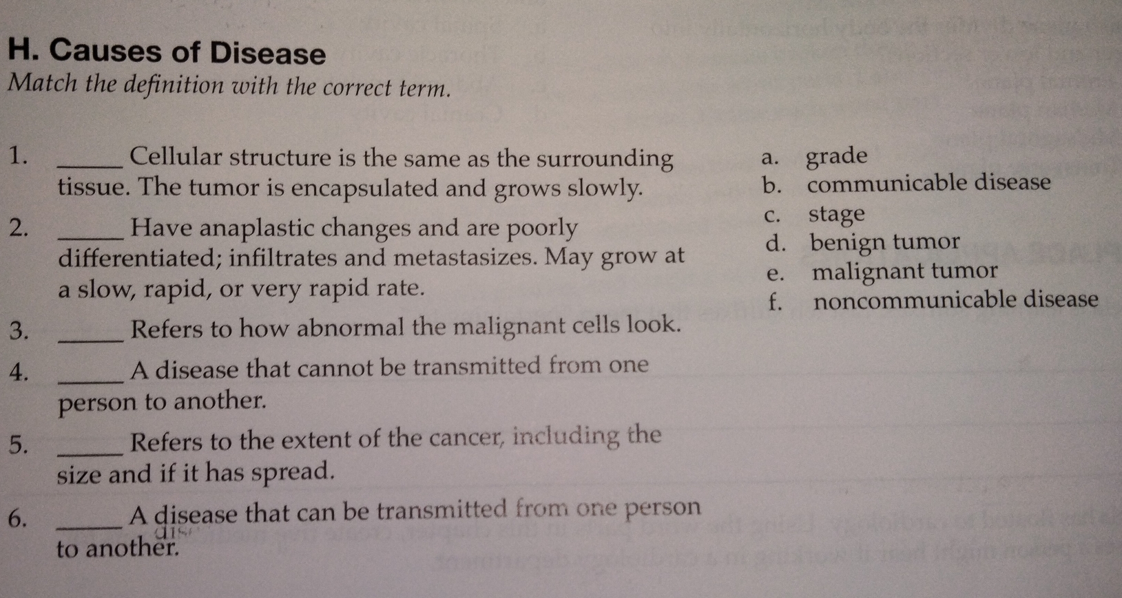 Causes of Disease
Match the definition with the correct term.
1. _Cellular structure is the same as the surrounding a. grade
tissue. The tumor is encapsulated and grows slowly. b. communicable disease
2. _Have anaplastic changes and are poorly
c. stage
d. benign tumor
differentiated; infiltrates and metastasizes. May grow at
e. malignant tumor
a slow, rapid, or very rapid rate.
f. noncommunicable disease
3. _Refers to how abnormal the malignant cells look.
4. _A disease that cannot be transmitted from one
person to another.
5. _Refers to the extent of the cancer, including the
size and if it has spread.
6._
A disease that can be transmitted from one person
to another.