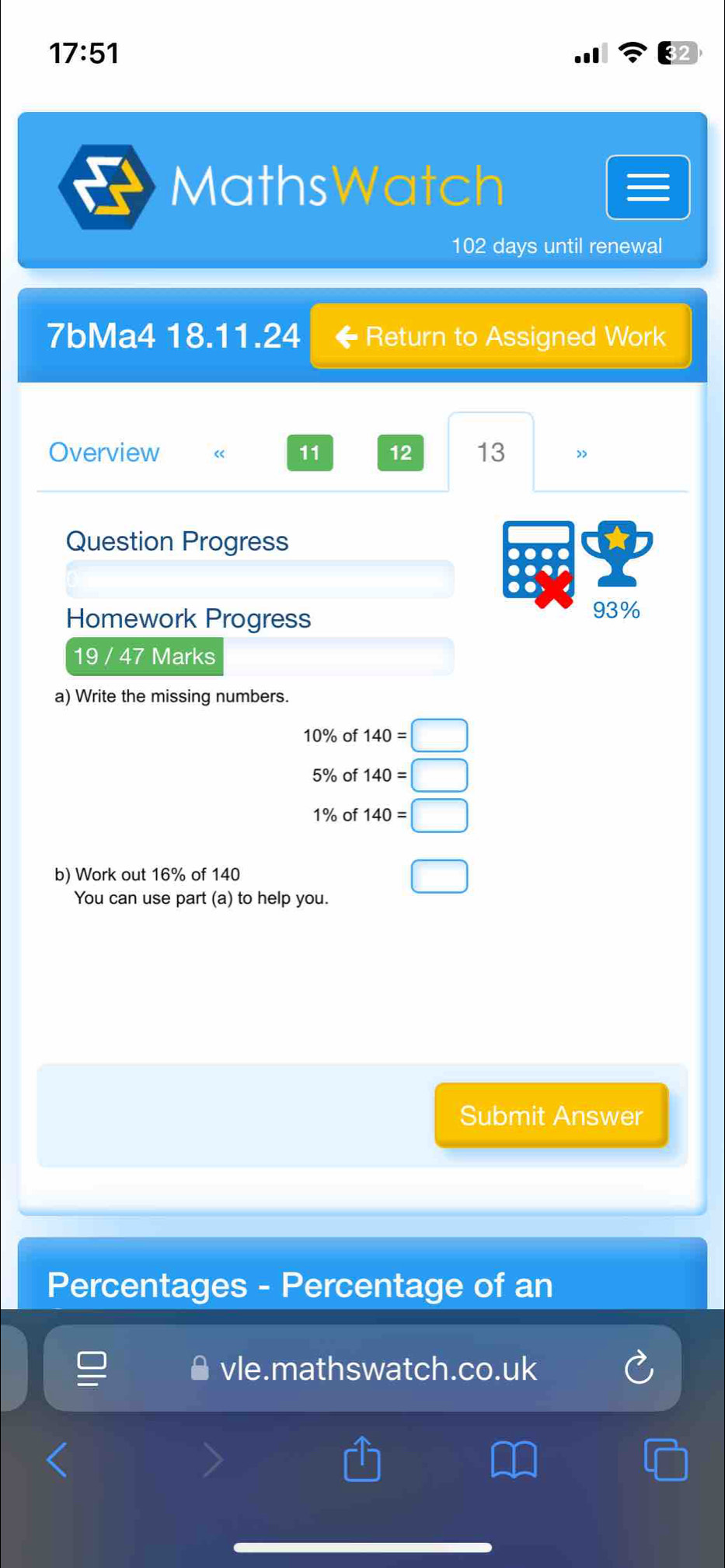 17:51 
MathsWatch 
102 days until renewal 
7bMa4 18.11.24 Return to Assigned Work 
Overview « 11 12 13 ” 
Question Progress 
. 
Homework Progress 
93% 
19 / 47 Marks 
a) Write the missing numbers.
10% of 140=□
5% of 140=□
1% of 140=□
b) Work out 16% of 140 □ 
You can use part (a) to help you. 
Submit Answer 
Percentages - Percentage of an 
vle.mathswatch.co.uk