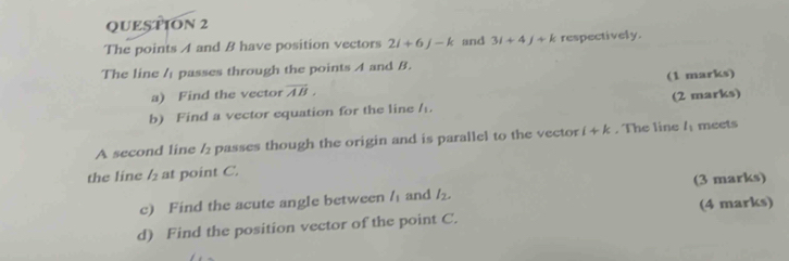 The points A and B have position vectors 2i+6j-k and 3i+4j+k respectively. 
The line / passes through the points A and B. 
a) Find the vector overline AB. (1 marks) 
b) Find a vector equation for the line / (2 marks) 
A second line / passes though the origin and is parallel to the vector i+k. The line l_1 meets 
the line l_2 at point C. 
c) Find the acute angle between l_1 and l_2. (3 marks) 
d) Find the position vector of the point C. (4 marks)