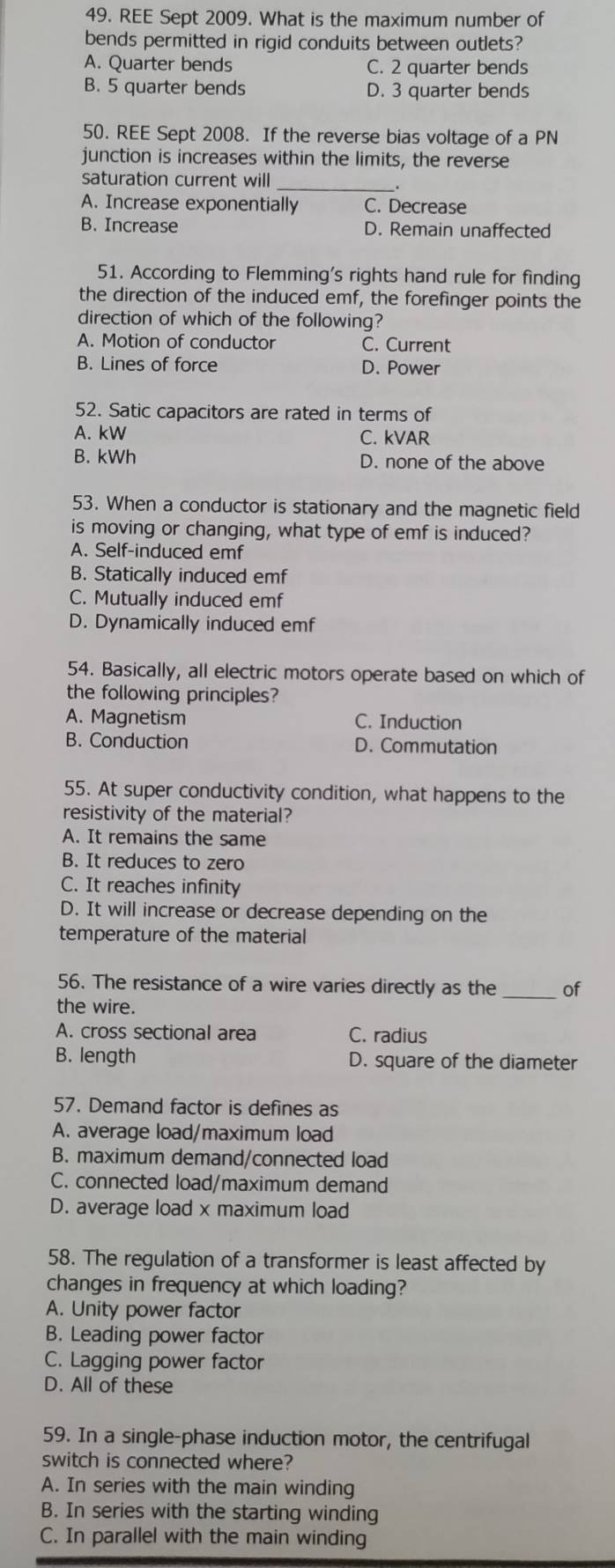 REE Sept 2009. What is the maximum number of
bends permitted in rigid conduits between outlets?
A. Quarter bends C. 2 quarter bends
B. 5 quarter bends D. 3 quarter bends
50. REE Sept 2008. If the reverse bias voltage of a PN
junction is increases within the limits, the reverse
saturation current will_
_.
A. Increase exponentially C. Decrease
B. Increase D. Remain unaffected
51. According to Flemming's rights hand rule for finding
the direction of the induced emf, the forefinger points the
direction of which of the following?
A. Motion of conductor C. Current
B. Lines of force D. Power
52. Satic capacitors are rated in terms of
A. kW C. kVAR
B. kWh D. none of the above
53. When a conductor is stationary and the magnetic field
is moving or changing, what type of emf is induced?
A. Self-induced emf
B. Statically induced emf
C. Mutually induced emf
D. Dynamically induced emf
54. Basically, all electric motors operate based on which of
the following principles?
A. Magnetism C. Induction
B. Conduction D. Commutation
55. At super conductivity condition, what happens to the
resistivity of the material?
A. It remains the same
B. It reduces to zero
C. It reaches infinity
D. It will increase or decrease depending on the
temperature of the material
56. The resistance of a wire varies directly as the _of
the wire.
A. cross sectional area C. radius
B. length D. square of the diameter
57. Demand factor is defines as
A. average load/maximum load
B. maximum demand/connected load
C. connected load/maximum demand
D. average load x maximum load
58. The regulation of a transformer is least affected by
changes in frequency at which loading?
A. Unity power factor
B. Leading power factor
C. Lagging power factor
D. All of these
59. In a single-phase induction motor, the centrifugal
switch is connected where?
A. In series with the main winding
B. In series with the starting winding
C. In parallel with the main winding