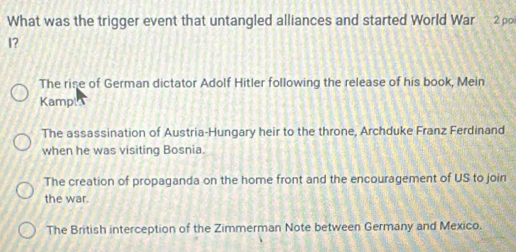 What was the trigger event that untangled alliances and started World War 2 po
I?
The rise of German dictator Adolf Hitler following the release of his book, Mein
Kampl
The assassination of Austria-Hungary heir to the throne, Archduke Franz Ferdinand
when he was visiting Bosnia.
The creation of propaganda on the home front and the encouragement of US to join
the war.
The British interception of the Zimmerman Note between Germany and Mexico.