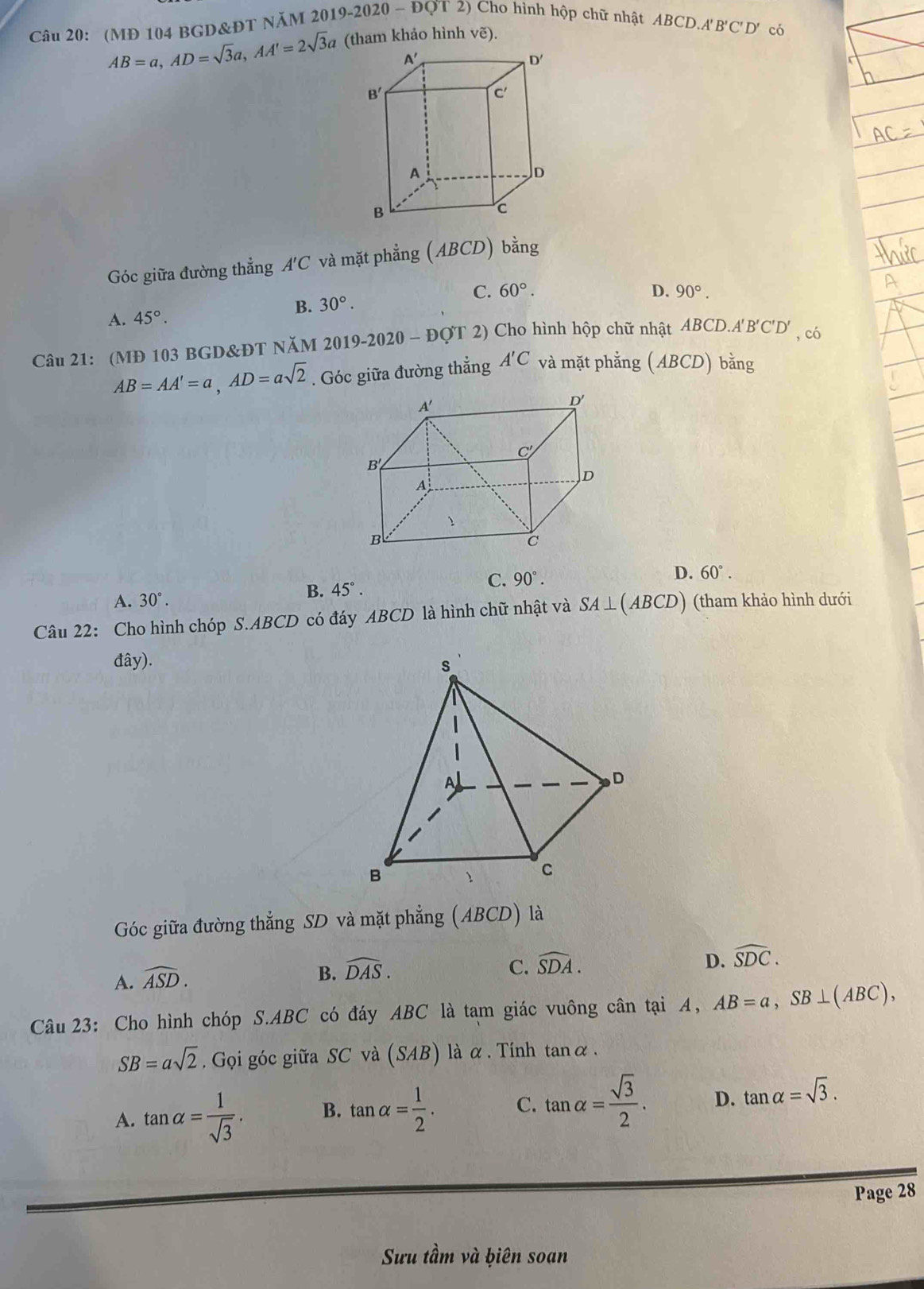 (MĐ 104 BGD&ĐT NăM 2019- 2020-DQT2) ) Cho hình hộp chữ nhật ABCD.A 'B'C'D' có
AB=a,AD=sqrt(3)a,AA'=2sqrt(3)a (tham khảo hình vẽ).
Góc giữa đường thẳng A'C và mặt phẳng (ABCD) bằng
C. 60°.
B. 30°.
A. 45°. D. 90°.
Câu 21: (MĐ 103 BGD&ĐT NăM 2 2019-2020-DC DT 2) Cho hình hộp chữ nhật ABCD.. A'B'C'D' , có
AB=AA'=a,AD=asqrt(2). Góc giữa đường thẳng A'C và mặt phẳng (ABCD) bằng
C. 90°.
A. 30°. B. 45°. D. 60°.
Câu 22: Cho hình chóp S.ABCD có đáy ABCD là hình chữ nhật và SA⊥ (ABCD) (tham khảo hình dưới
đây).
Góc giữa đường thẳng SD và mặt phẳng (ABCD) là
A. widehat ASD.
B. widehat DAS. C. widehat SDA. D. widehat SDC.
Câu 23: Cho hình chóp S.ABC có đáy ABC là tạm giác vuông cân tại A, AB=a,SB⊥ (ABC),
SB=asqrt(2). Gọi góc giữa SC và (SAB) là α . Tinh tanα.
A. tan alpha = 1/sqrt(3) . B. tan alpha = 1/2 . C. tan alpha = sqrt(3)/2 . D. tan alpha =sqrt(3).
Page 28
Sưu tầm và ḫiên soan