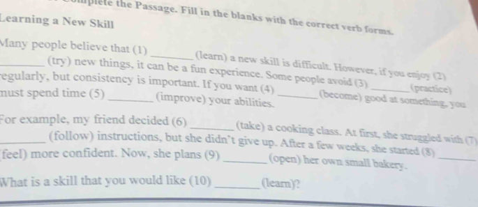 uplete the Passage. Fill in the blanks with the correct verb forms. 
Learning a New Skill 
_Many people believe that (1) _(learn) a new skill is difficult. However, if you enjoy (2) 
(try) new things, it can be a fun experience. Some people avoid (3) (practice) 
regularly, but consistency is important. If you want (4) (become) good at something, you 
must spend time (5) _(improve) your abilities._ 
_For example, my friend decided (6) _(take) a cooking class. At first, she struggled with (7) 
(follow) instructions, but she didn’t give up. After a few weeks, she started (8) 
feel) more confident. Now, she plans (9) _(open) her own small bakery._ 
What is a skill that you would like (10) _(learn)?